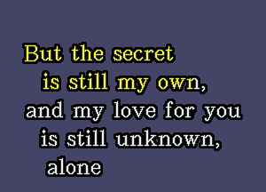 But the secret
is still my own,

and my love for you
is still unknown,
alone