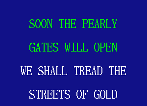 SOON THE PEARLY
GATES WILL OPEN
WE SHALL TREAD THE
STREETS OF GOLD