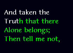 And taken the
Truth that there

Alone belongs
Then tell me not,