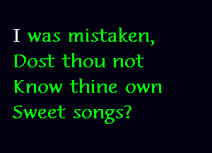 I was mistaken,
Dost thou not

Know thine own
Sweet songs?