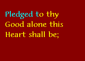 Pledged to thy
Good alone this

Heart shall be