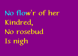 No How'r of her
Kindred,

No rosebud
Is nigh