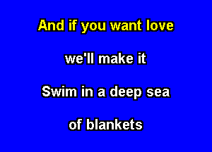 And if you want love

we'll make it
Swim in a deep sea

of blankets
