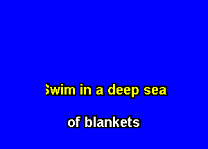 Swim in a deep sea

of blankets