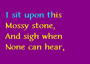 I sit upon this
Mossy stone,

And sigh when
None can hear,