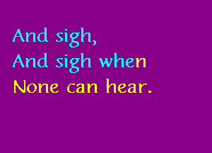 And sigh,
And sigh when

None can hear.