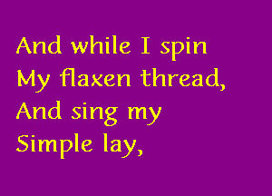 And while I spin
My flaxen thread,

And sing my
Simple lay,