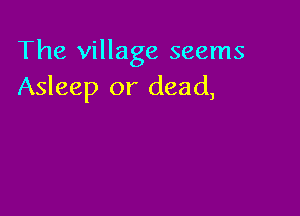 The village seems
Asleep or dead,