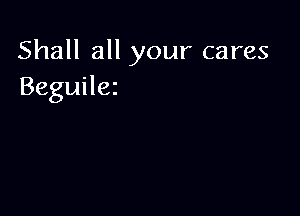 Shall all your cares
Beguilez