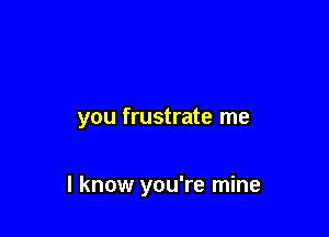 you frustrate me

I know you're mine