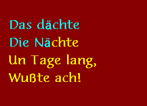 Das da'ichte
Die Nachte

Un Tage lang,
WuBte ach!