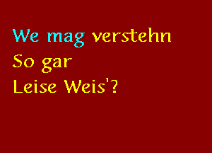 We mag verstehn
So gar

Leise Weis'?
