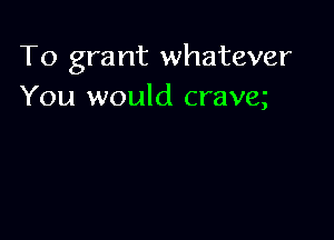 To grant whatever
You would crave