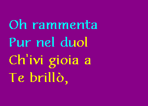 Oh rammenta
Pur nel duol

Ch'ivi gioia a
Te brillb,