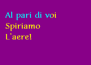 Al pari di voi
Spiriamo

L'aere!