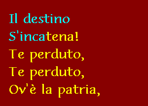 Il destino
S'incatena!

Te perduto,
Te perduto,
Ov'c? la patria,