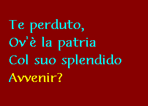 Te perduto,
Ov'fz la patria

Col suo splendido
Awenir?