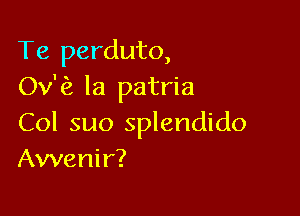 Te perduto,
Ov'fz la patria

Col suo splendido
Awenir?