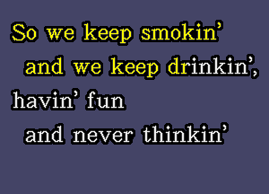 So we keep smokin,
and we keep drinkin2
havin, fun

and never thinkiw