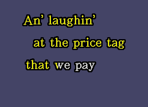 Ant laughint

at the price tag
that we pay