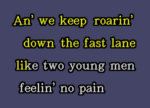 An, we keep roarin,
down the fast lane

like two young men

f eelin no pain I