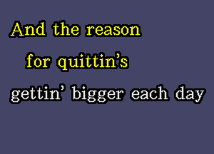 And the reason

for quittink

gettid bigger each day
