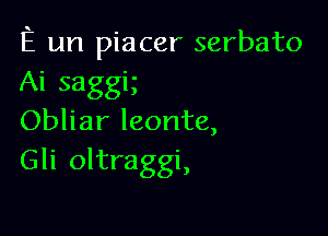 E un piacer serbato
Ai saggig

Obliar leonte,
Gli oltraggi,