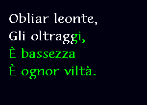 Obliar leonte,
Gli oltraggi,

E basseZZa
E ognor vilta.