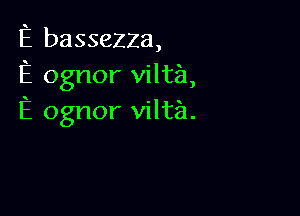 E basseZZa,
E ognor viltia,

E ognor vilta.