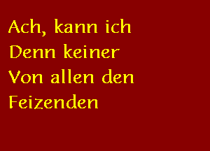 Ach, kann ich
Denn keiner

Von allen den
Feizenden