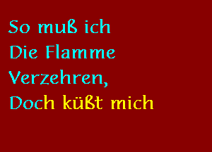 So mug ich
Die Flamme

Verzehren,
Doch kuBt mich