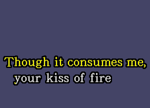 Though it consumes me,
your kiss of fire