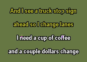 And I see a truck stop sign
ahead so I change lanes

I need a cup of coffee

and a couple dollars change