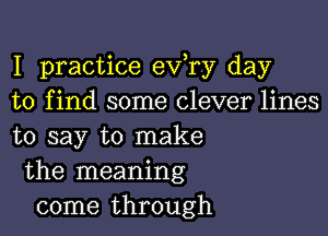 I practice eva day
to find some clever lines

to say to make
the meaning
come through