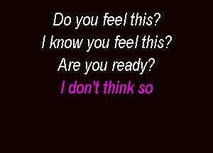 Do you feel this?
I know you feel this?
Are you ready?