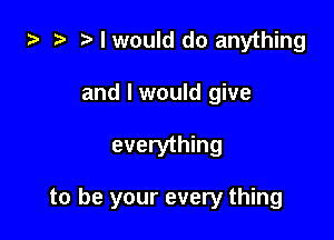 za 2? I would do anything

and I would give

everything

to be your every thing