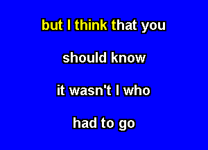 but I think that you

should know
it wasn't I who

had to go