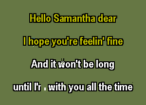 Hello Samantha dear

I hope you're feelin' fme

And it won't be long

until I'r . with you all the time