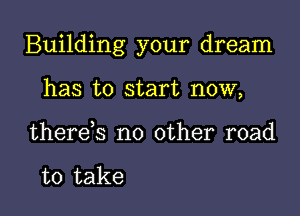 Building your dream

has to start now,
there,s no other road

to take