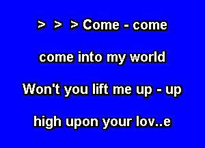 ? t Come - come

come into my world

Won't you lift me up - up

high upon your lov..e