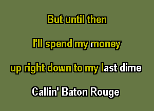 But until then

I'll spend my money

up right down to my last dime

Callin' Baton Rouge