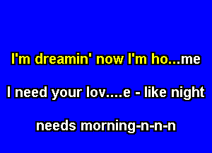 I'm dreamin' now I'm ho...me

I need your lov....e - like night

needs morning-n-n-n