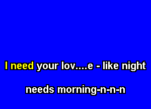 I need your lov....e - like night

needs morning-n-n-n