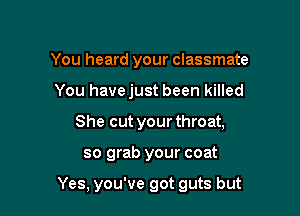 You heard your classmate
You havejust been killed
She cut your throat,

so grab your coat

Yes. you've got guts but