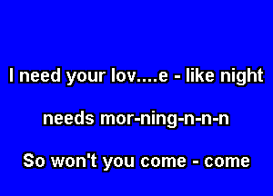 I need your Iov....e - like night

needs mor-ning-n-n-n

So won't you come - come
