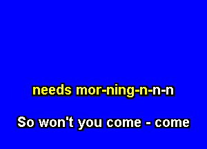needs mor-ning-n-n-n

So won't you come - come