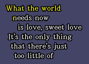 What the world
needs now
is love, sweet love

It,s the only thing
that therds just
too little of