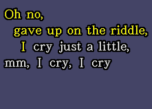 Oh no,
gave up on the riddle,
I cry just a little,

mm, I cry, I cry