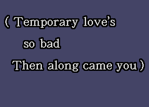 ( Temporary love,s

so bad

Then along came you)