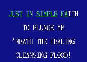 JUST IN SIMPLE FAITH
T0 PLUNGE ME
WEATH THE HEALING
CLEANSING FLOOD!